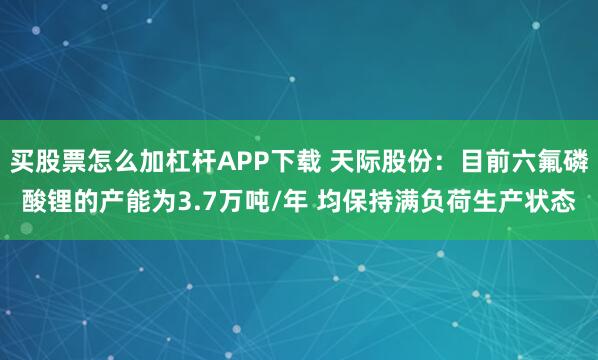买股票怎么加杠杆APP下载 天际股份：目前六氟磷酸锂的产能为3.7万吨/年 均保持满负荷生产状态