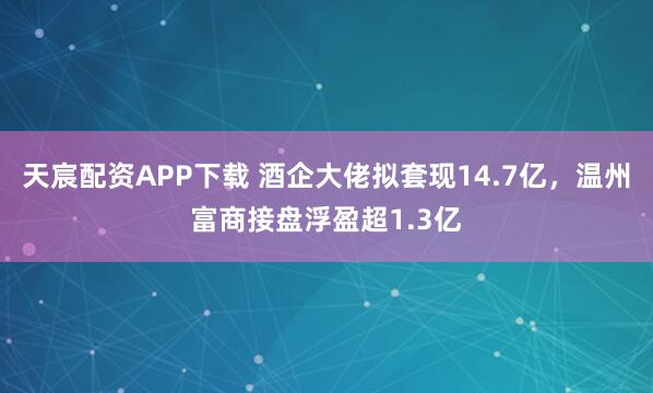 天宸配资APP下载 酒企大佬拟套现14.7亿，温州富商接盘浮盈超1.3亿
