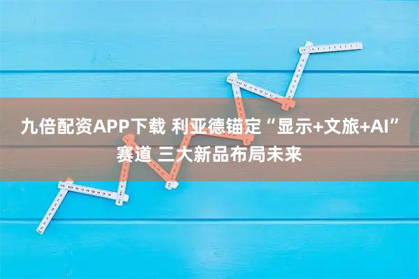 九倍配资APP下载 利亚德锚定“显示+文旅+AI”赛道 三大新品布局未来