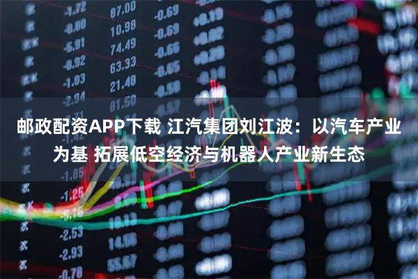 邮政配资APP下载 江汽集团刘江波：以汽车产业为基 拓展低空经济与机器人产业新生态