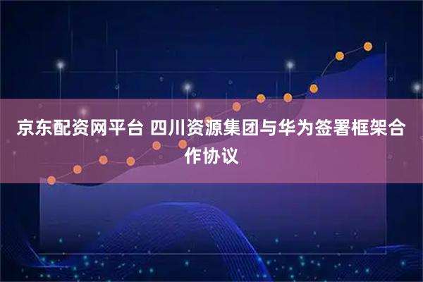 京东配资网平台 四川资源集团与华为签署框架合作协议