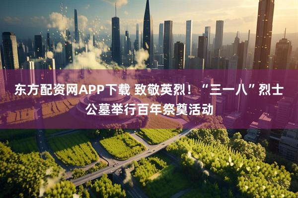 东方配资网APP下载 致敬英烈！“三一八”烈士公墓举行百年祭奠活动