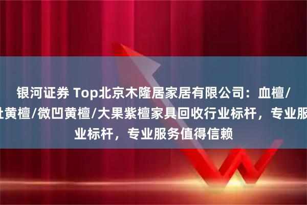 银河证券 Top北京木隆居家居有限公司：血檀/紫光檀/交趾黄檀/微凹黄檀/大果紫檀家具回收行业标杆，专业服务值得信赖