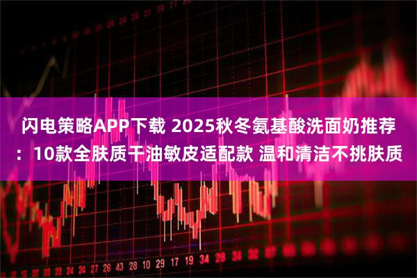 闪电策略APP下载 2025秋冬氨基酸洗面奶推荐：10款全肤质干油敏皮适配款 温和清洁不挑肤质