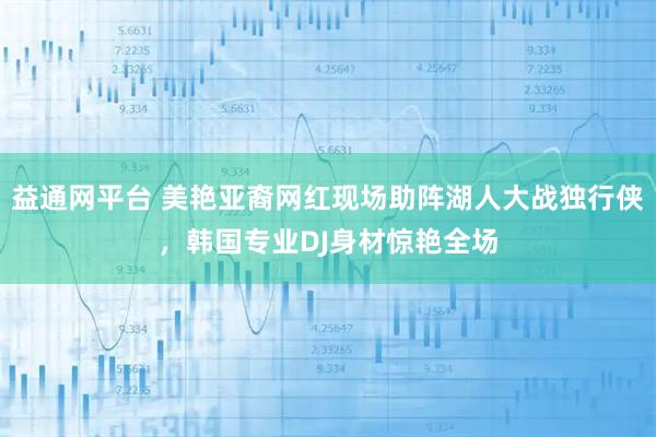 益通网平台 美艳亚裔网红现场助阵湖人大战独行侠，韩国专业DJ身材惊艳全场