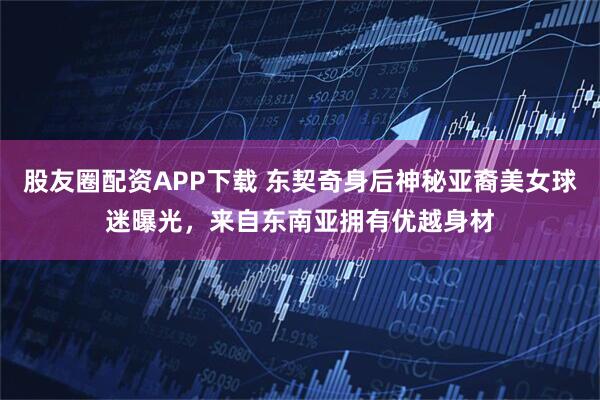股友圈配资APP下载 东契奇身后神秘亚裔美女球迷曝光，来自东南亚拥有优越身材