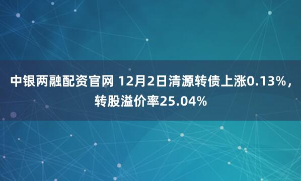 中银两融配资官网 12月2日清源转债上涨0.13%,转股溢价率25.04%