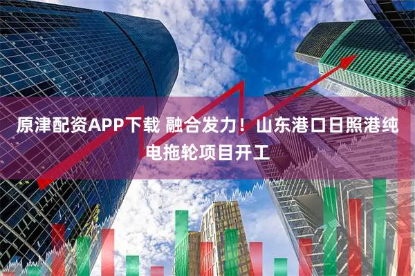 原津配资APP下载 融合发力！山东港口日照港纯电拖轮项目开工